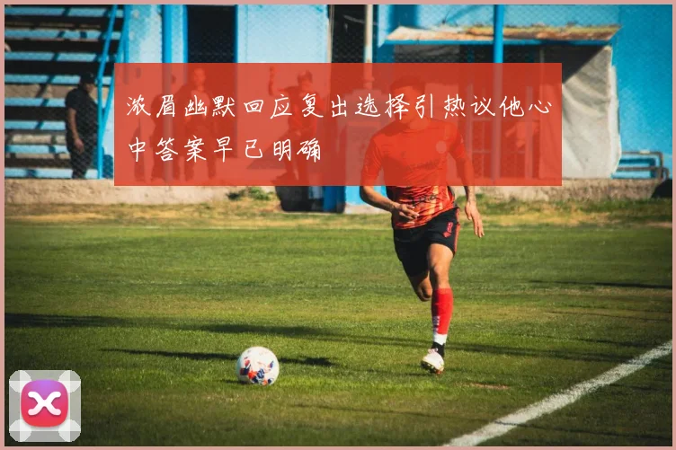 浓眉幽默回应复出选择引热议他心中答案早已明确