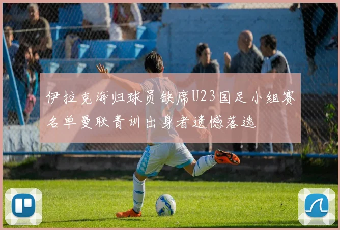 伊拉克海归球员缺席U23国足小组赛名单曼联青训出身者遗憾落选