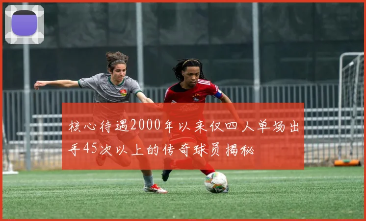 核心待遇2000年以来仅四人单场出手45次以上的传奇球员揭秘