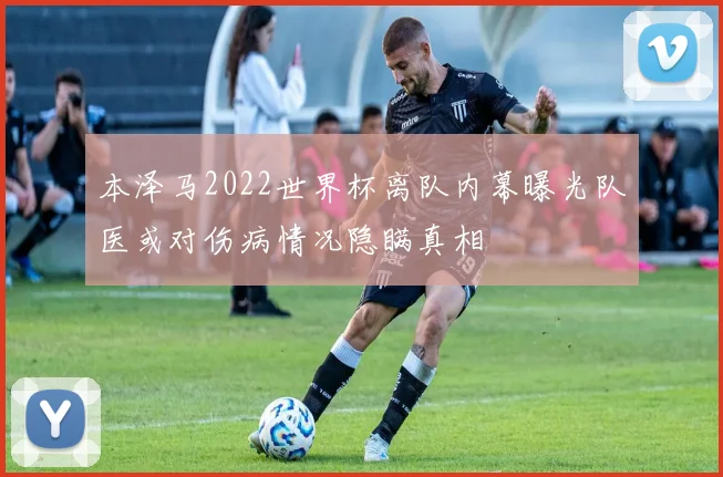 本泽马2022世界杯离队内幕曝光队医或对伤病情况隐瞒真相