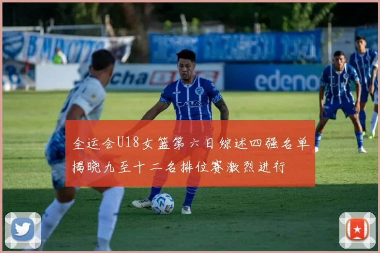 全运会U18女篮第六日综述四强名单揭晓九至十二名排位赛激烈进行