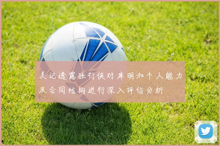 美记透露独行侠对库明加个人能力及合同结构进行深入评估分析