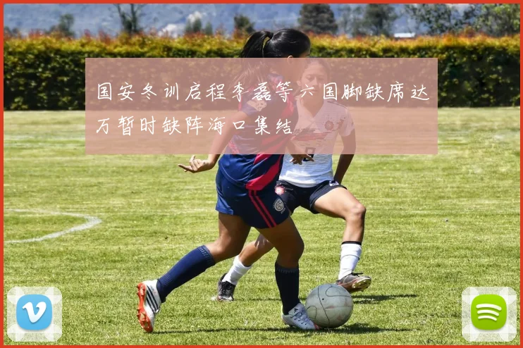 国安冬训启程李磊等六国脚缺席达万暂时缺阵海口集结