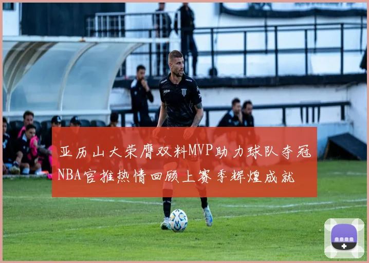 亚历山大荣膺双料MVP助力球队夺冠NBA官推热情回顾上赛季辉煌成就