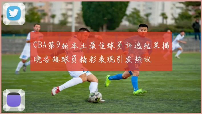 CBA第9轮本土最佳球员评选结果揭晓各路球员精彩表现引发热议