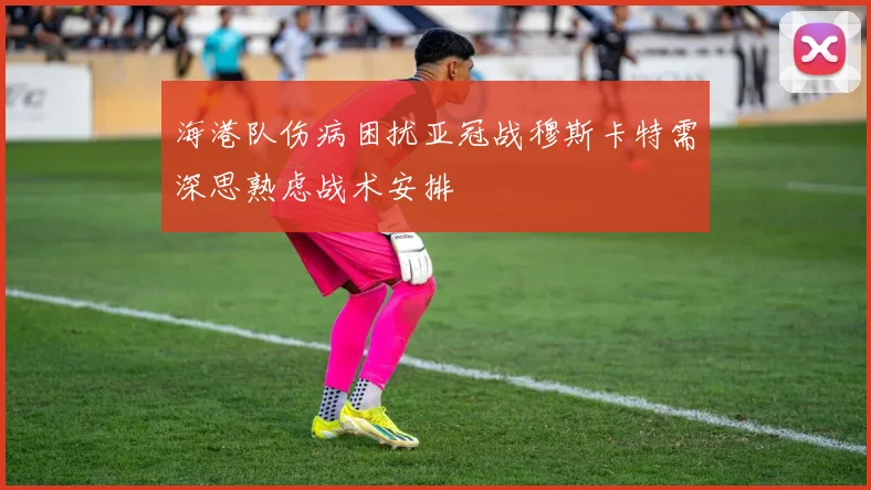 海港队伤病困扰亚冠战穆斯卡特需深思熟虑战术安排