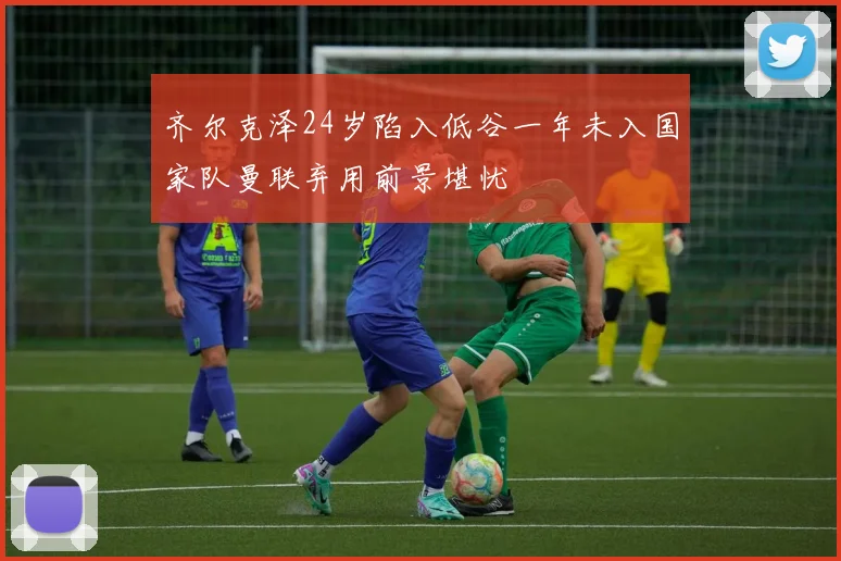 齐尔克泽24岁陷入低谷一年未入国家队曼联弃用前景堪忧
