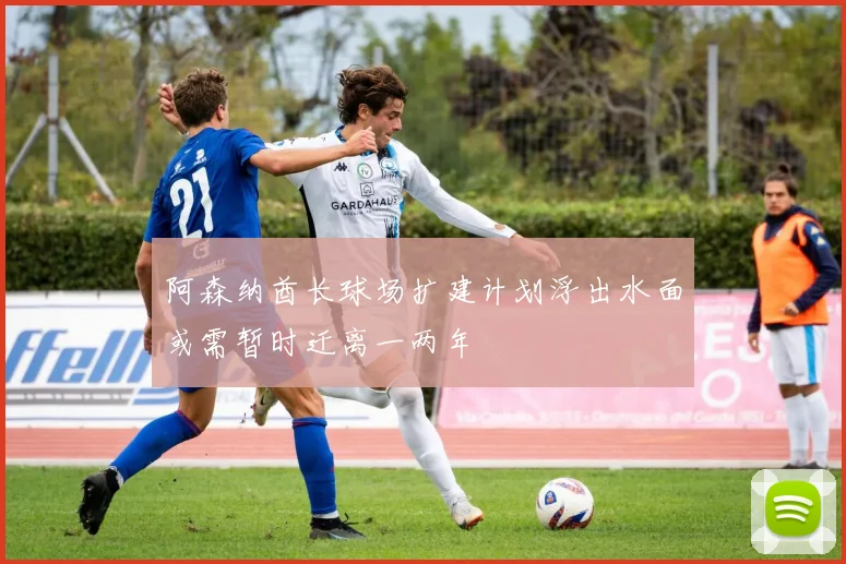 阿森纳酋长球场扩建计划浮出水面或需暂时迁离一两年