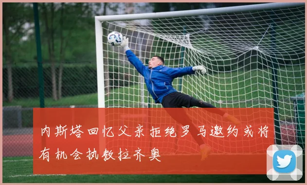 内斯塔回忆父亲拒绝罗马邀约或将有机会执教拉齐奥