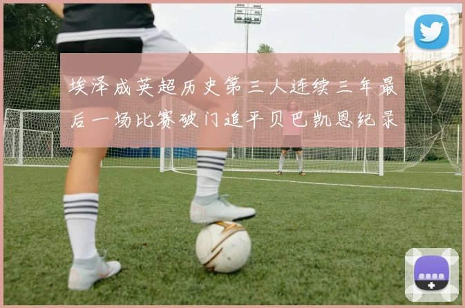 埃泽成英超历史第三人连续三年最后一场比赛破门追平贝巴凯恩纪录