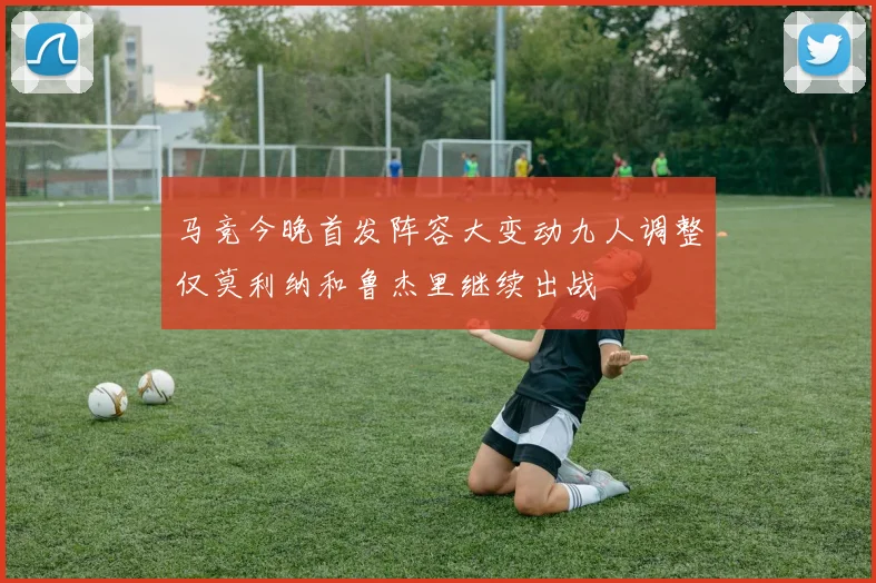 马竞今晚首发阵容大变动九人调整仅莫利纳和鲁杰里继续出战