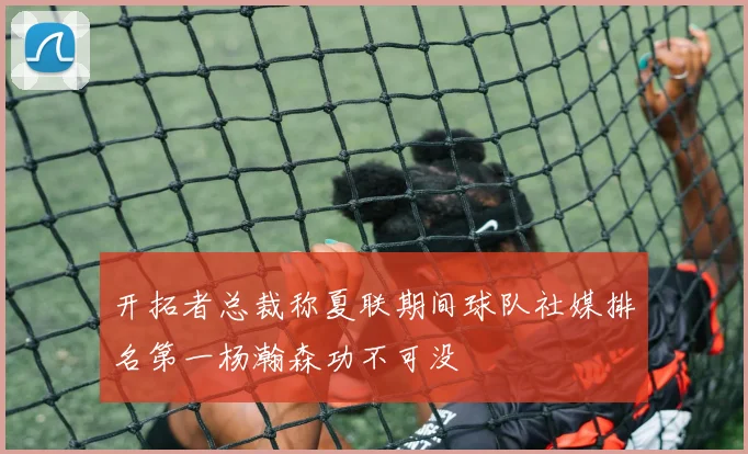 开拓者总裁称夏联期间球队社媒排名第一杨瀚森功不可没