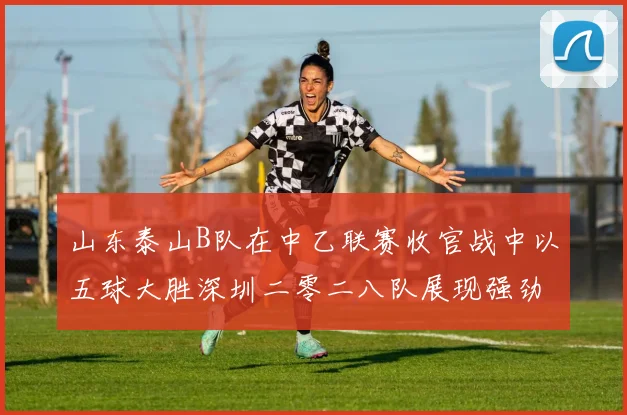 山东泰山B队在中乙联赛收官战中以五球大胜深圳二零二八队展现强劲实力