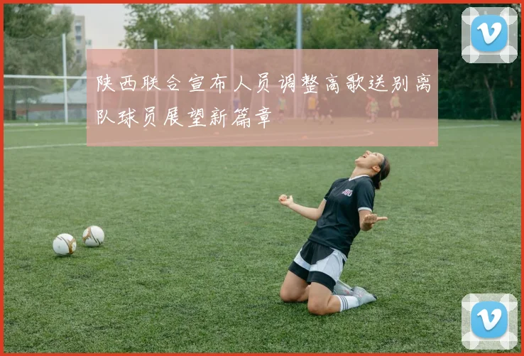 陕西联合宣布人员调整高歌送别离队球员展望新篇章