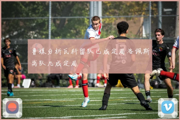 鲁媒分析瓦科留队已成定局洛佩斯离队几成定局