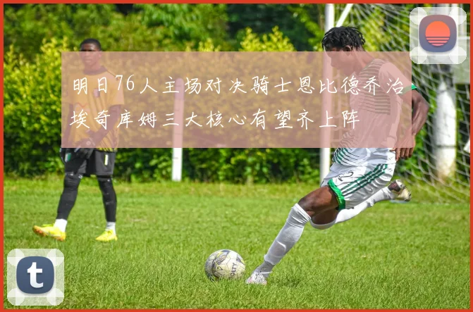明日76人主场对决骑士恩比德乔治埃奇库姆三大核心有望齐上阵
