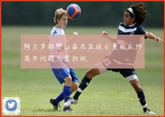 阿圭罗称赞拉菲尼亚适合曼城瓜帅离开问题无需担忧