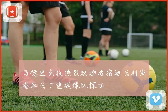 马德里竞技热烈欢迎名宿迭戈科斯塔和戈丁重返球队探访
