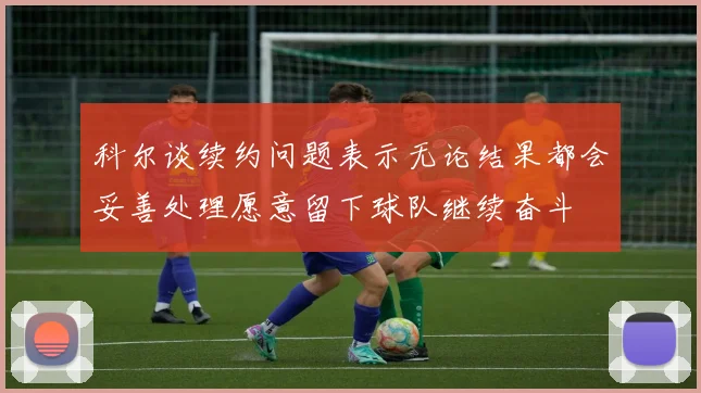 科尔谈续约问题表示无论结果都会妥善处理愿意留下球队继续奋斗