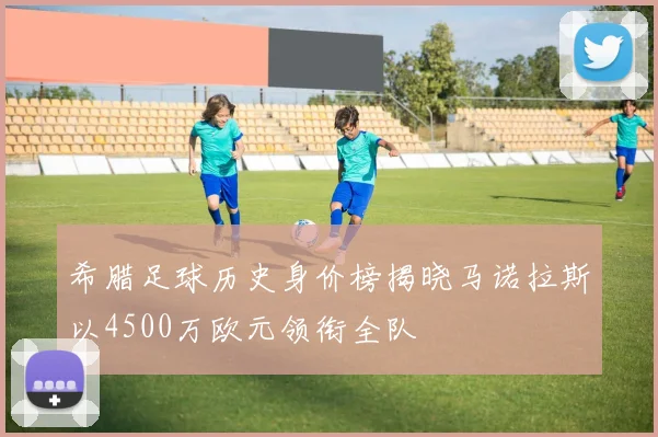 希腊足球历史身价榜揭晓马诺拉斯以4500万欧元领衔全队